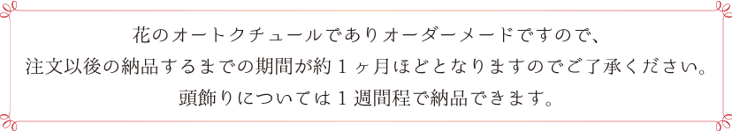 花のオートクチュールでありオーダーメードですので、 注文以後の納品するまでの期間が約1ヶ月ほどとなります。 ご了承ください。